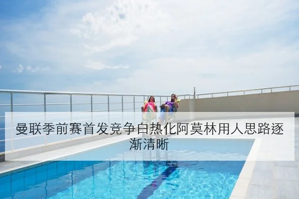 曼联季前赛首发竞争白热化阿莫林用人思路逐渐清晰
