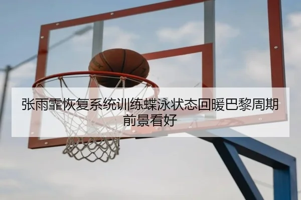 张雨霏恢复系统训练蝶泳状态回暖巴黎周期前景看好